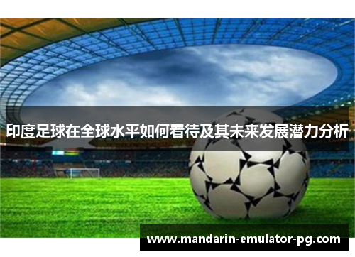 印度足球在全球水平如何看待及其未来发展潜力分析 印度足球在全球水平如何看待及其未来发展潜力分析