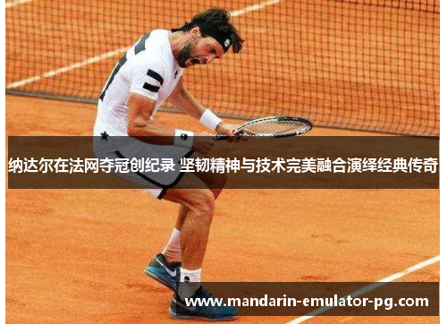 纳达尔在法网夺冠创纪录 坚韧精神与技术完美融合演绎经典传奇