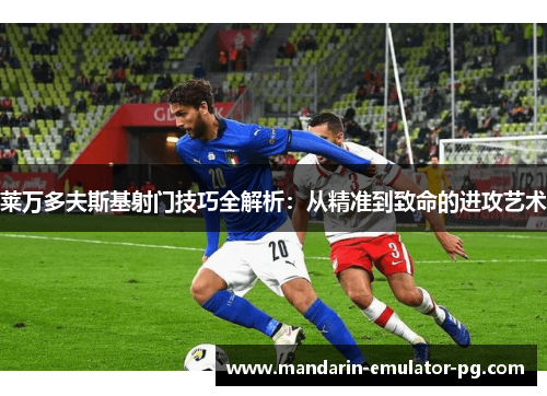莱万多夫斯基射门技巧全解析:从精准到致命的进攻艺术 莱万多夫斯基射门技巧全解析:从精准到致命的进攻艺术