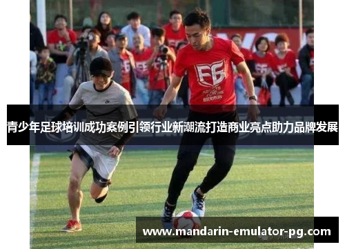 青少年足球培训成功案例引领行业新潮流打造商业亮点助力品牌发展
