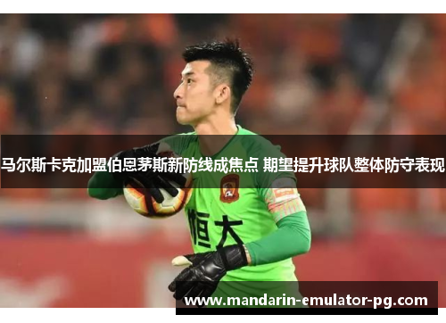 马尔斯卡克加盟伯恩茅斯新防线成焦点 期望提升球队整体防守表现 马尔斯卡克加盟伯恩茅斯新防线成焦点 期望提升球队整体防守表现