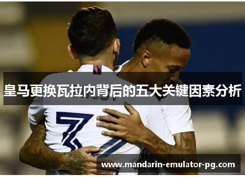 皇马更换瓦拉内背后的五大关键因素分析 皇马更换瓦拉内背后的五大关键因素分析