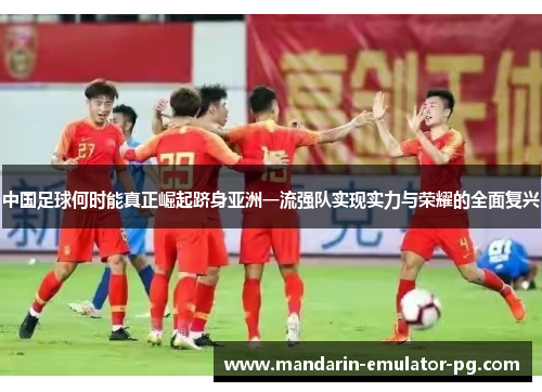 中国足球何时能真正崛起跻身亚洲一流强队实现实力与荣耀的全面复兴 中国足球何时能真正崛起跻身亚洲一流强队实现实力与荣耀的全面复兴