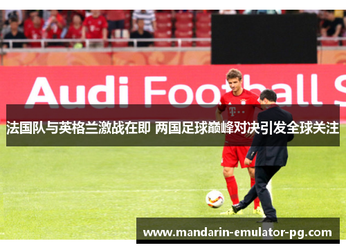 法国队与英格兰激战在即 两国足球巅峰对决引发全球关注