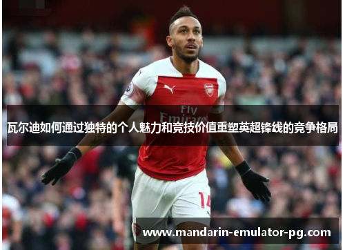 瓦尔迪如何通过独特的个人魅力和竞技价值重塑英超锋线的竞争格局