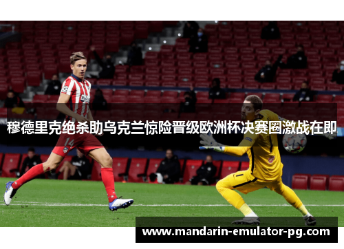 穆德里克绝杀助乌克兰惊险晋级欧洲杯决赛圈激战在即