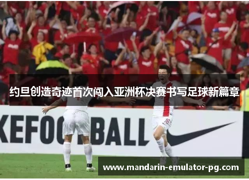 约旦创造奇迹首次闯入亚洲杯决赛书写足球新篇章